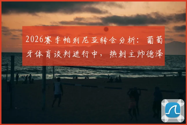 2026赛季帕利尼亚转会分析：葡萄牙体育谈判进行中，热刺主帅德泽尔比强力挽留