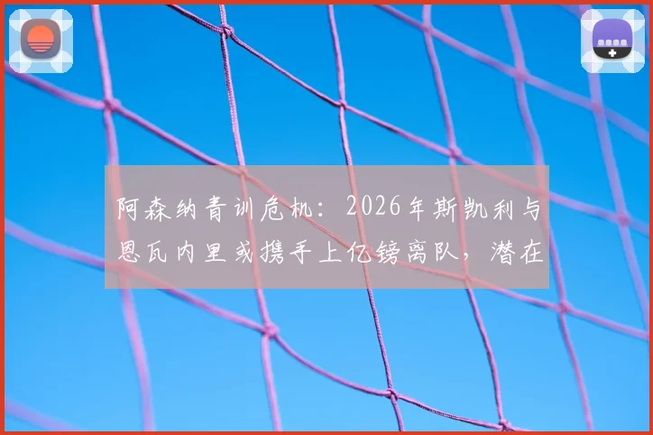 阿森纳青训危机:2026年斯凯利与恩瓦内里或携手上亿镑离队,潜在下家与球队重建策略深度剖析