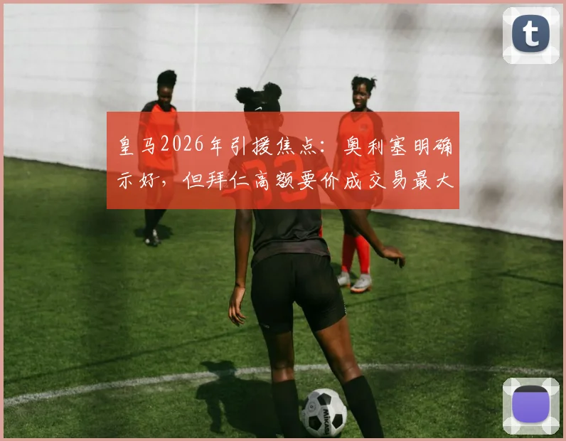 皇马2026年引援焦点：奥利塞明确示好，但拜仁高额要价成交易最大阻碍，最新进展与分析