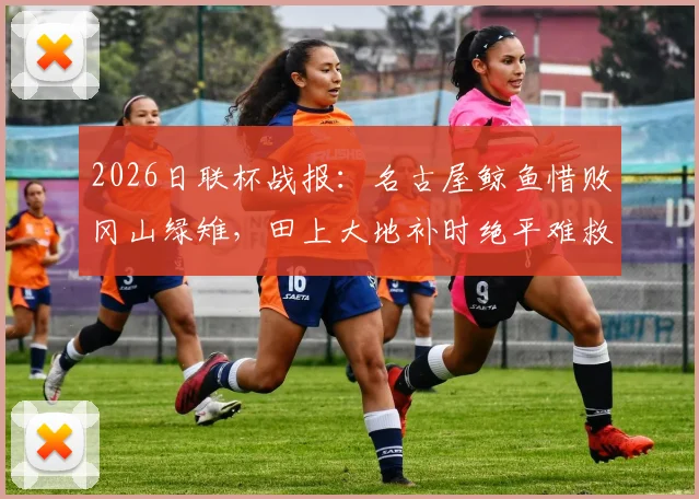 2026日联杯战报：名古屋鲸鱼惜败冈山绿雉，田上大地补时绝平难救主，点球4-5憾负出局