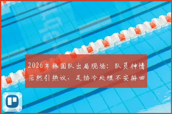 2026年韩国队出局现场:队员神情茫然引热议,足协冷处理不安排回国接机活动引深思