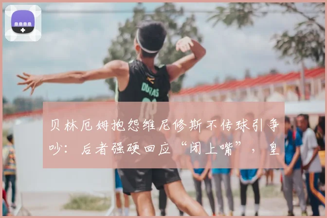 贝林厄姆抱怨维尼修斯不传球引争吵：后者强硬回应“闭上嘴”，皇马2026赛季队内矛盾曝光