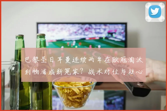 巴黎圣日耳曼连续两年在欧冠淘汰利物浦成新冤家?战术对位与核心对决深度复盘