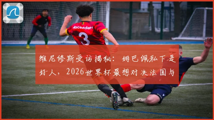 维尼修斯受访揭秘：姆巴佩私下是好人，2026世界杯最想对决法国与葡萄牙原因分析