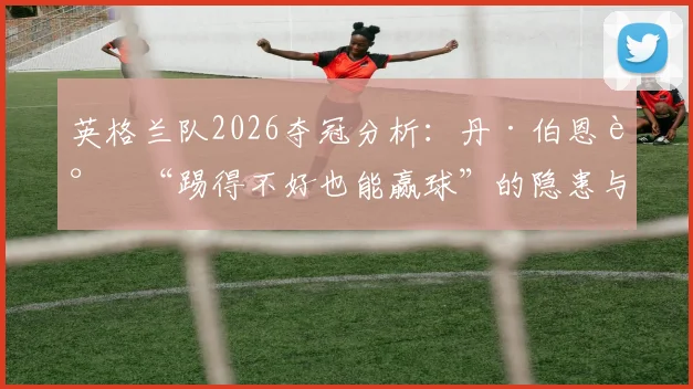 英格兰队2026夺冠分析:丹·伯恩谈“踢得不好也能赢球”的隐患与提升之道