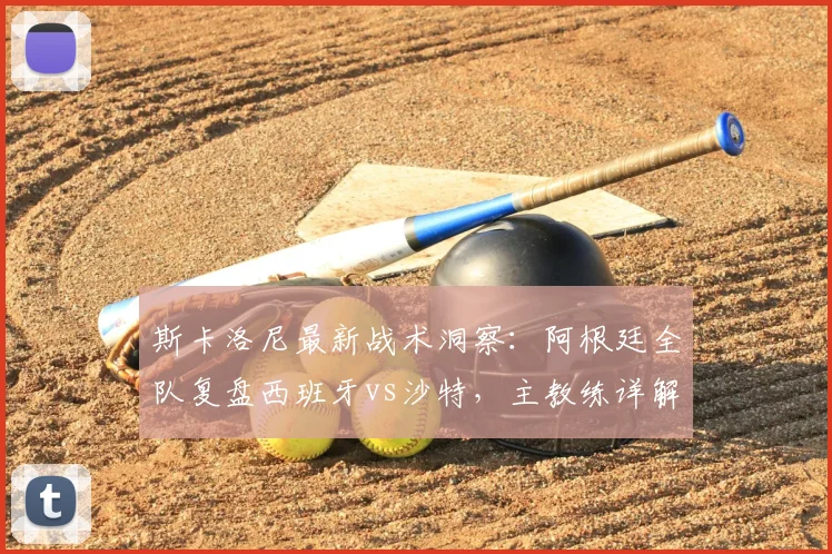 斯卡洛尼最新战术洞察：阿根廷全队复盘西班牙vs沙特，主教练详解为何坚信西班牙能闯入2026世界杯决赛