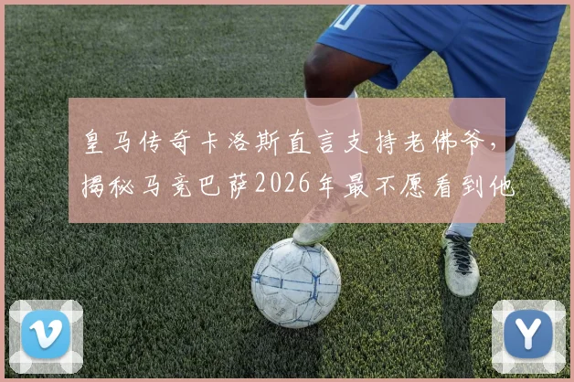 皇马传奇卡洛斯直言支持老佛爷，揭秘马竞巴萨2026年最不愿看到他留任的深层原因