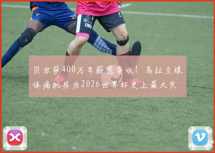 贝尔萨400万年薪惹争议!乌拉圭媒体痛批其为2026世界杯史上最大失败,真实原因深度剖析