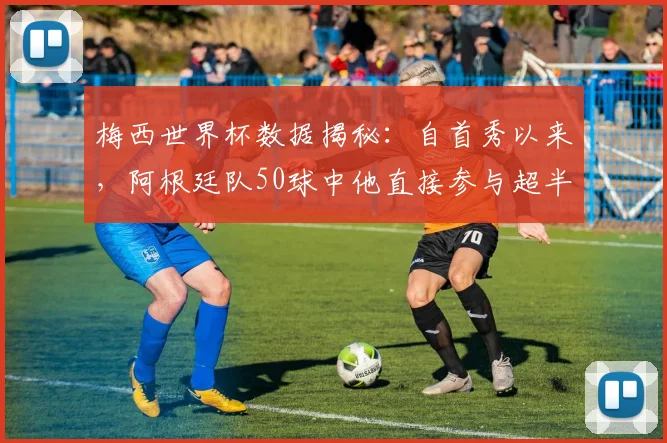 梅西世界杯数据揭秘:自首秀以来,阿根廷队50球中他直接参与超半数,如何定义他的国家队核心作用?(至2026年)