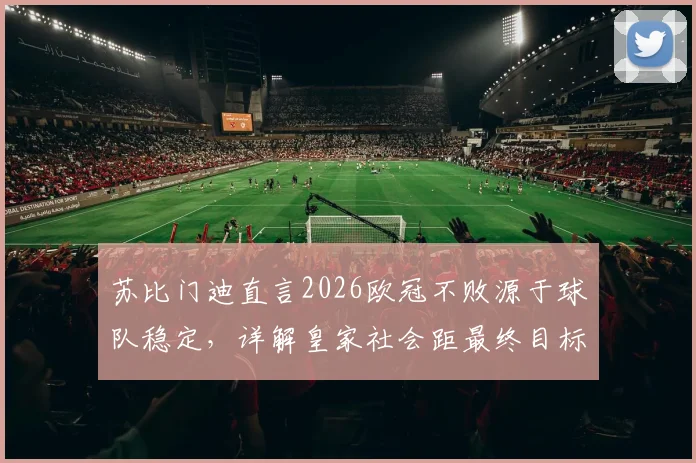 苏比门迪直言2026欧冠不败源于球队稳定,详解皇家社会距最终目标究竟有多近