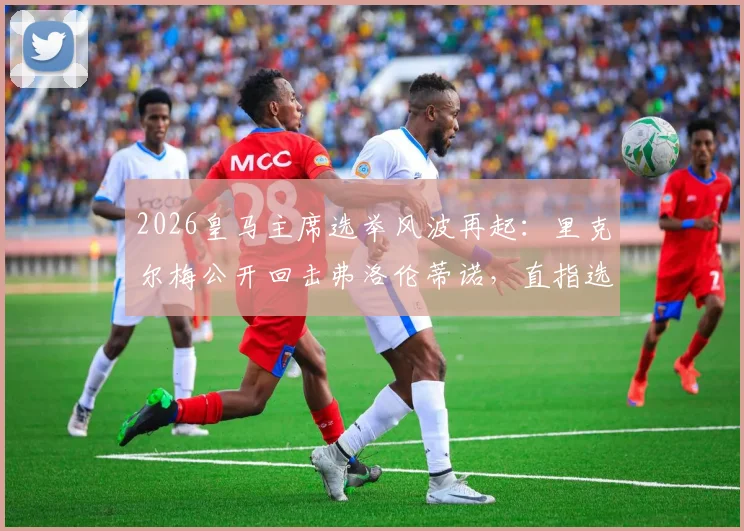 2026皇马主席选举风波再起：里克尔梅公开回击弗洛伦蒂诺，直指选举节奏被操控与保证金问题