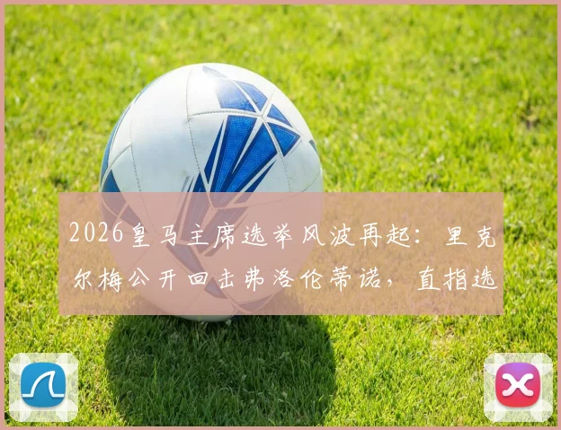 2026皇马主席选举风波再起:里克尔梅公开回击弗洛伦蒂诺,直指选举节奏被操控与保证金问题