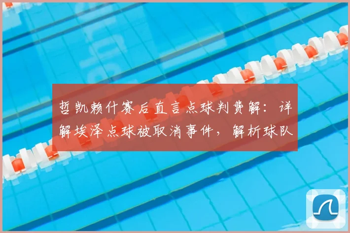 哲凯赖什赛后直言点球判费解:详解埃泽点球被取消事件,解析球队次回合翻盘信心来源