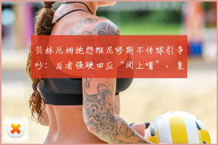 贝林厄姆抱怨维尼修斯不传球引争吵：后者强硬回应“闭上嘴”，皇马2026赛季队内矛盾曝光