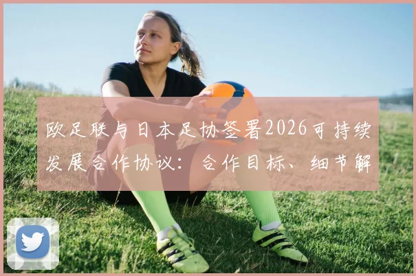 欧足联与日本足协签署2026可持续发展合作协议:合作目标、细节解读及对亚洲足球的深远影响