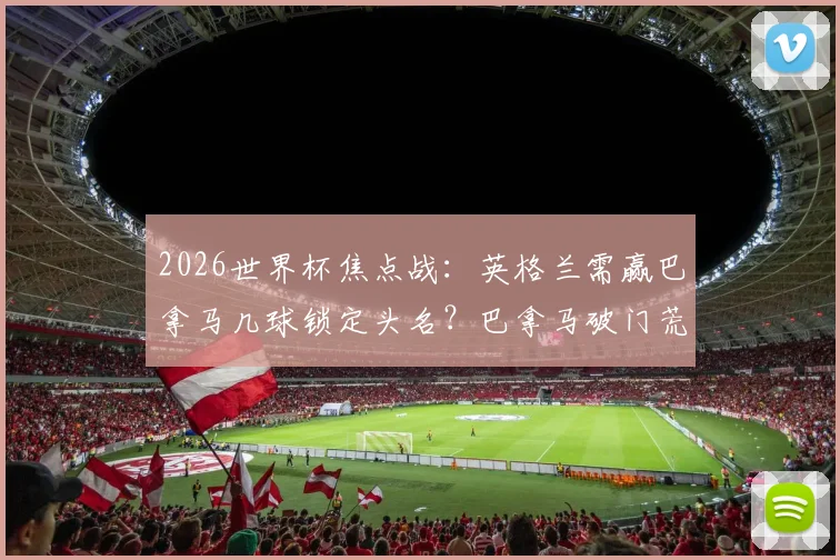2026世界杯焦点战:英格兰需赢巴拿马几球锁定头名?巴拿马破门荒全解析