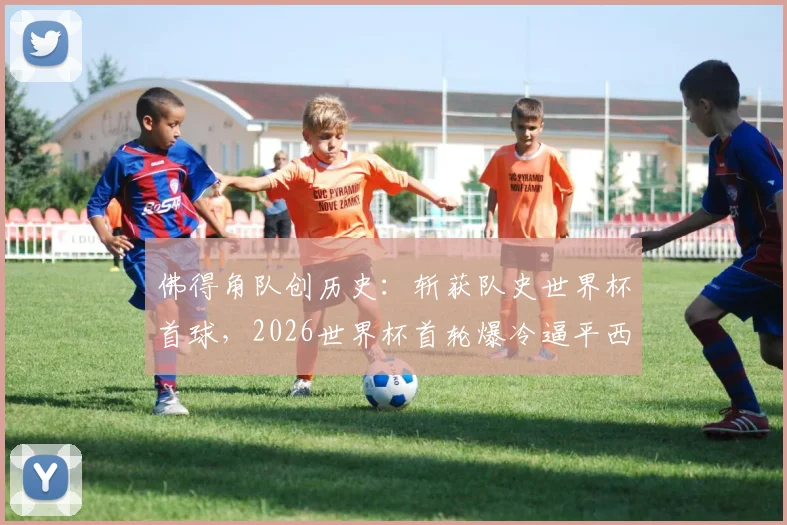 佛得角队创历史：斩获队史世界杯首球，2026世界杯首轮爆冷逼平西班牙，详细回顾与球员分析