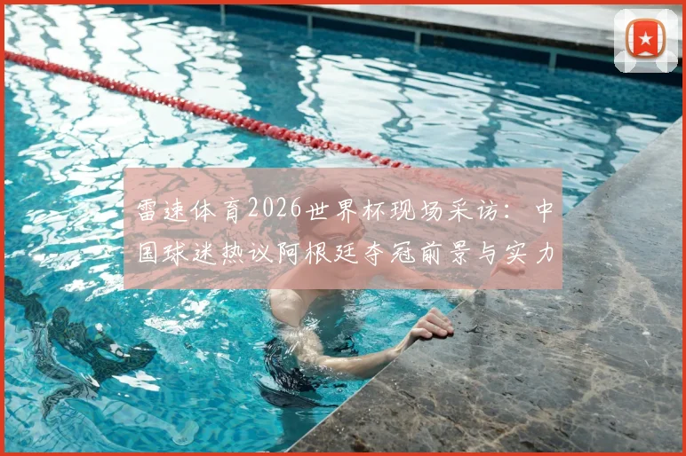 雷速体育2026世界杯现场采访:中国球迷热议阿根廷夺冠前景与实力解析