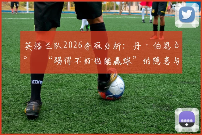 英格兰队2026夺冠分析：丹·伯恩谈“踢得不好也能赢球”的隐患与提升之道