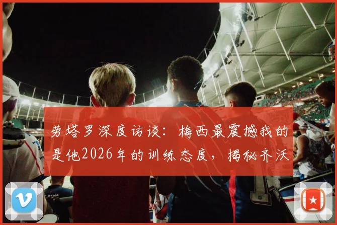 劳塔罗深度访谈：梅西最震撼我的是他2026年的训练态度，揭秘齐沃如何建立我们的团队信心