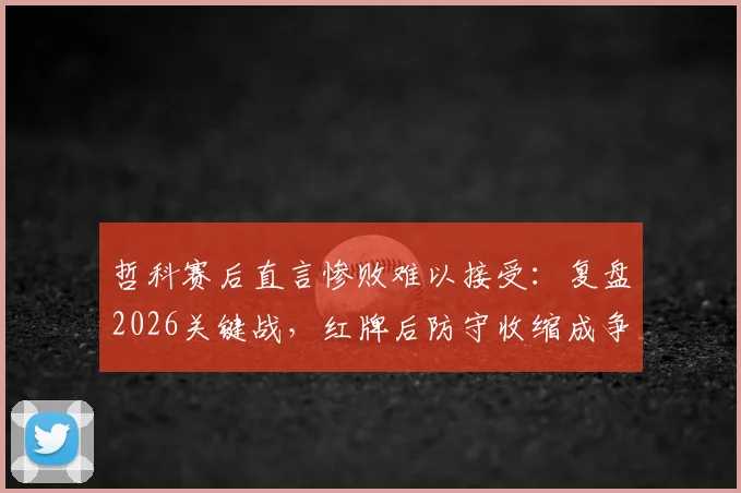哲科赛后直言惨败难以接受：复盘2026关键战，红牌后防守收缩成争议焦点