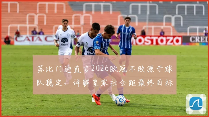 苏比门迪直言2026欧冠不败源于球队稳定，详解皇家社会距最终目标究竟有多近