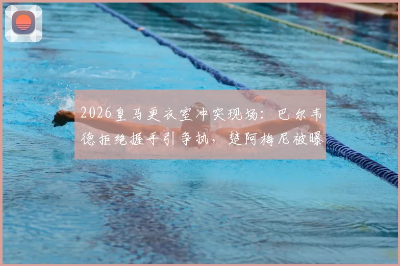 2026皇马更衣室冲突现场：巴尔韦德拒绝握手引争执，楚阿梅尼被曝卷入致队友头部受伤