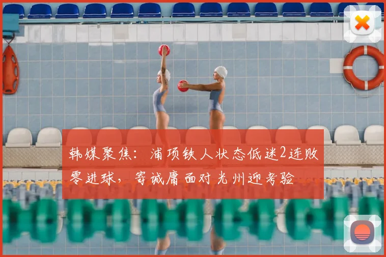 韩媒聚焦：浦项铁人状态低迷2连败零进球，寄诚庸面对光州迎考验