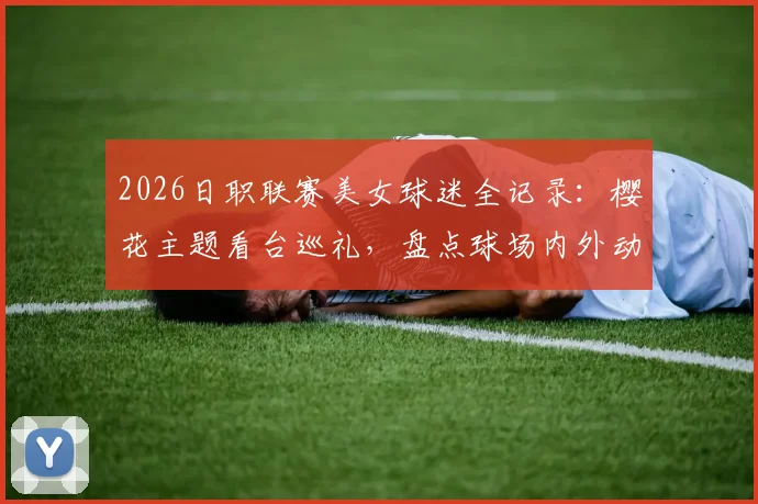 2026日职联赛美女球迷全记录:樱花主题看台巡礼,盘点球场内外动人身影与助威风采