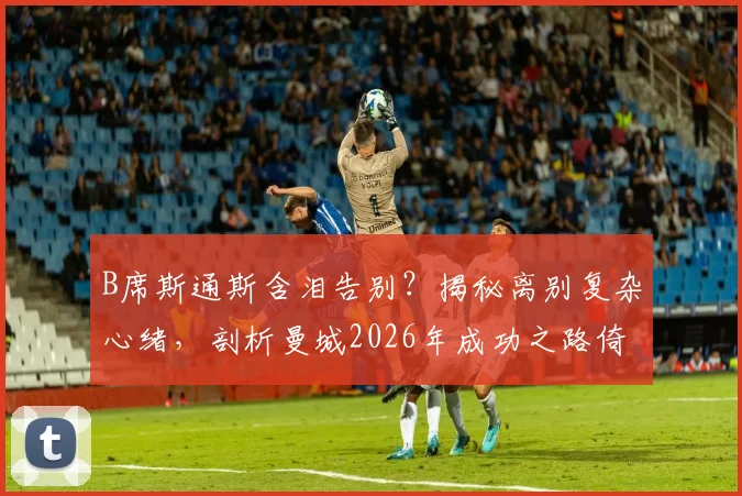 B席斯通斯含泪告别？揭秘离别复杂心绪，剖析曼城2026年成功之路倚仗谁