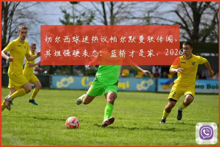切尔西球迷热议帕尔默曼联传闻，其姐强硬表态：蓝桥才是家，2026年不走！