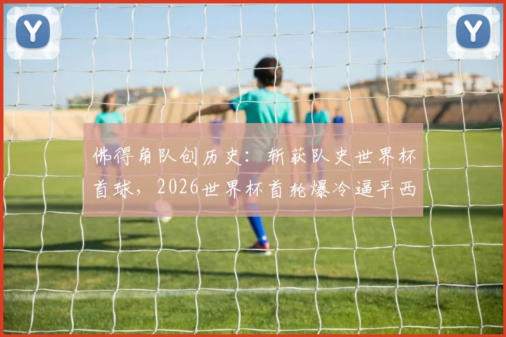 佛得角队创历史:斩获队史世界杯首球,2026世界杯首轮爆冷逼平西班牙,详细回顾与球员分析