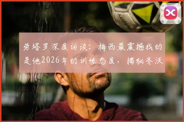 劳塔罗深度访谈:梅西最震撼我的是他2026年的训练态度,揭秘齐沃如何建立我们的团队信心