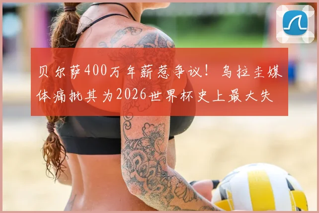 贝尔萨400万年薪惹争议！乌拉圭媒体痛批其为2026世界杯史上最大失败，真实原因深度剖析