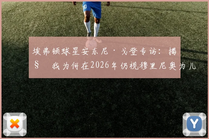 埃弗顿球星安东尼·戈登专访：揭秘我为何在2026年仍视穆里尼奥为儿时最爱，他塑造团队精神的独家法则