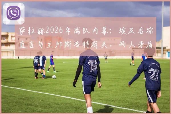 萨拉赫2026年离队内幕：埃及名宿直言与主帅斯洛特有关，两人矛盾成转会导火索