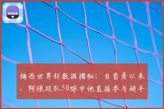 梅西世界杯数据揭秘：自首秀以来，阿根廷队50球中他直接参与超半数，如何定义他的国家队核心作用？(至2026年)