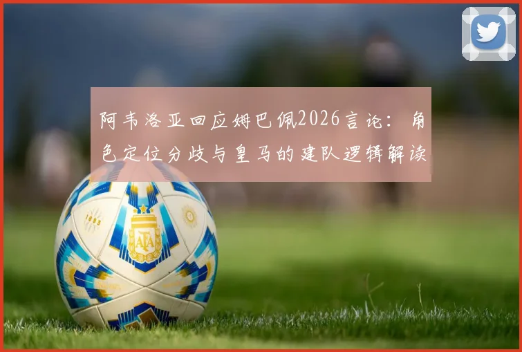 阿韦洛亚回应姆巴佩2026言论：角色定位分歧与皇马的建队逻辑解读