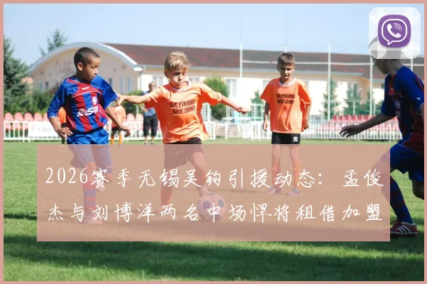 2026赛季无锡吴钩引援动态：孟俊杰与刘博洋两名中场悍将租借加盟，球队实力几何？