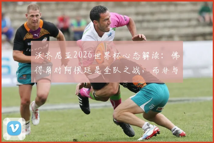 沃齐尼亚2026世界杯心态解读：佛得角对阿根廷是全队之战，而非与梅西单挑
