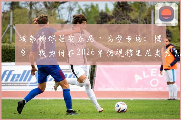 埃弗顿球星安东尼·戈登专访:揭秘我为何在2026年仍视穆里尼奥为儿时最爱,他塑造团队精神的独家法则