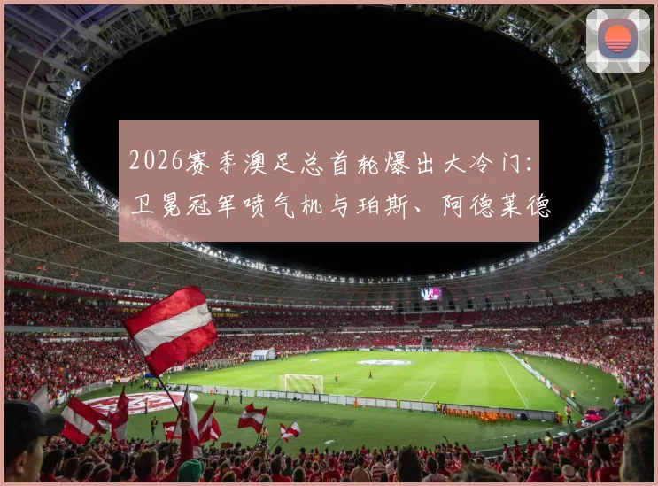 2026赛季澳足总首轮爆出大冷门：卫冕冠军喷气机与珀斯、阿德莱德联齐齐被淘汰出局