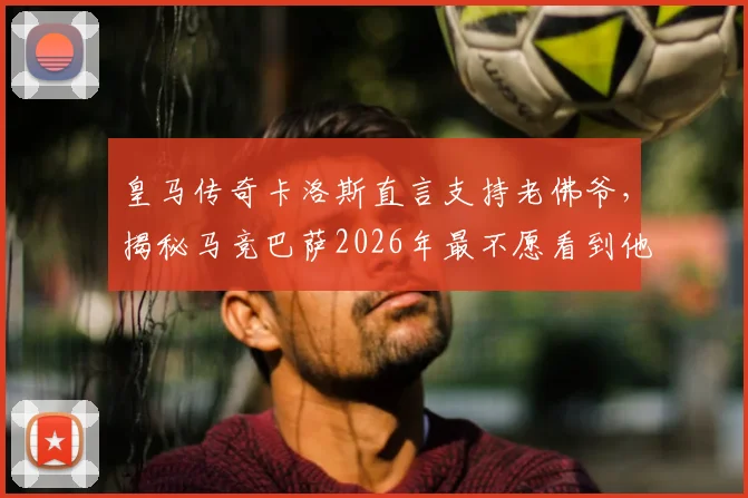 皇马传奇卡洛斯直言支持老佛爷,揭秘马竞巴萨2026年最不愿看到他留任的深层原因