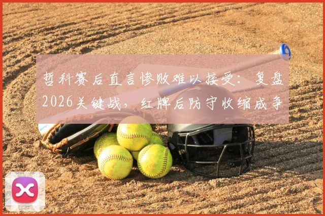 哲科赛后直言惨败难以接受:复盘2026关键战,红牌后防守收缩成争议焦点