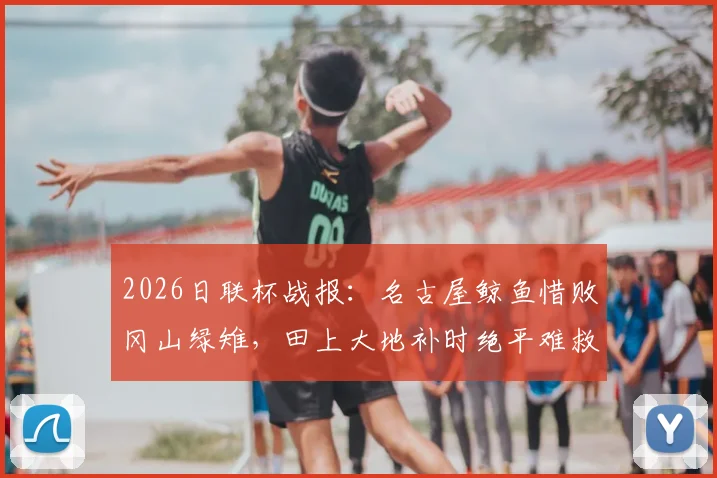 2026日联杯战报：名古屋鲸鱼惜败冈山绿雉，田上大地补时绝平难救主，点球4-5憾负出局