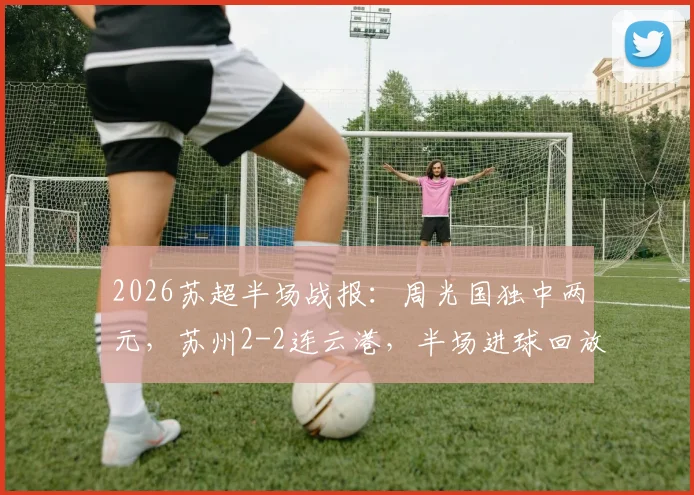 2026苏超半场战报：周光国独中两元，苏州2-2连云港，半场进球回放与分析