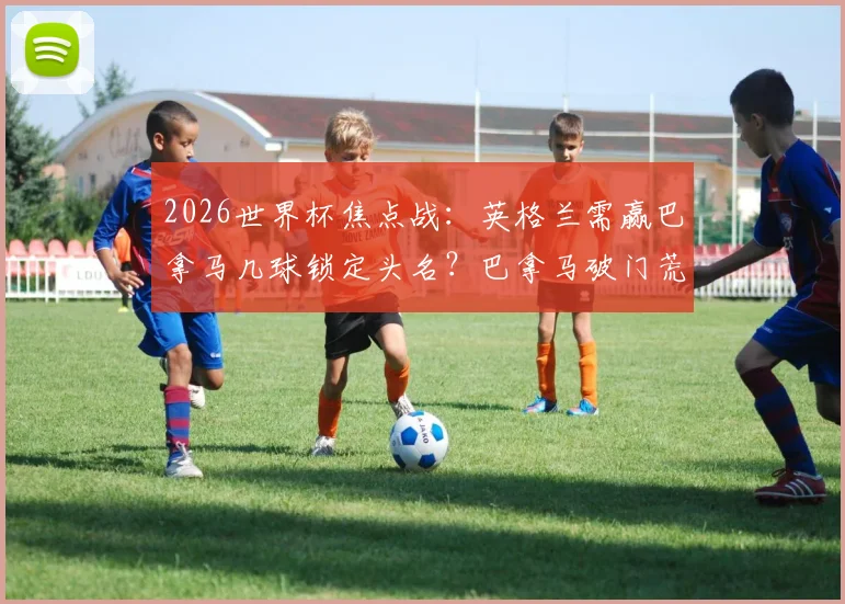2026世界杯焦点战：英格兰需赢巴拿马几球锁定头名？巴拿马破门荒全解析