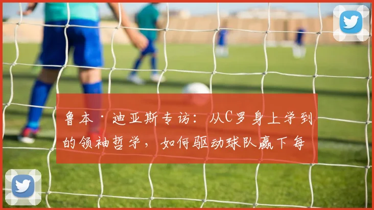 鲁本·迪亚斯专访：从C罗身上学到的领袖哲学，如何驱动球队赢下每场关键比赛