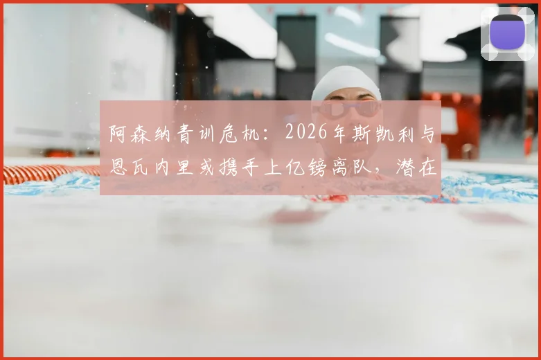 阿森纳青训危机：2026年斯凯利与恩瓦内里或携手上亿镑离队，潜在下家与球队重建策略深度剖析