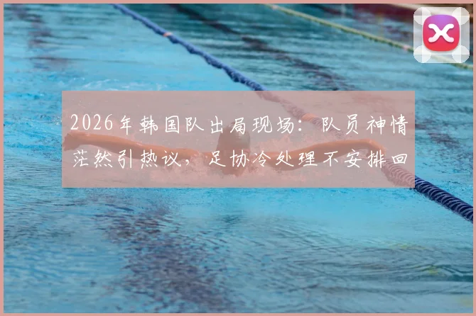 2026年韩国队出局现场：队员神情茫然引热议，足协冷处理不安排回国接机活动引深思